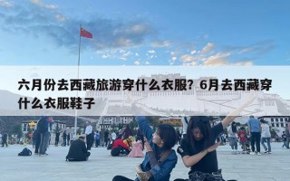六月份去西藏旅游穿什么衣服？6月去西藏穿什么衣服鞋子