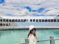 冬天走青藏线去拉萨？冬季自驾青藏线需要注意什么?