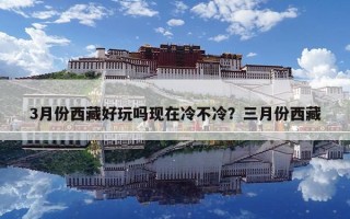 3月份西藏好玩吗现在冷不冷？三月份西藏