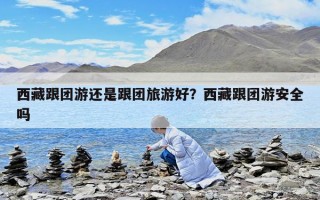 西藏跟团游还是跟团旅游好？西藏跟团游安全吗