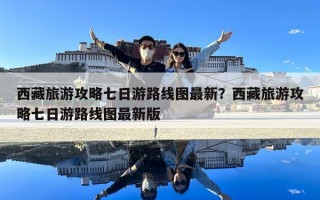 西藏旅游攻略七日游路线图最新？西藏旅游攻略七日游路线图最新版