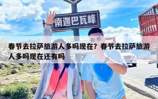 春节去拉萨旅游人多吗现在？春节去拉萨旅游人多吗现在还有吗