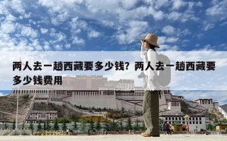 两人去一趟西藏要多少钱？两人去一趟西藏要多少钱费用