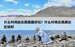什么时间段去西藏最好玩？什么时候去西藏玩比较好