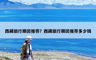 西藏旅行跟团推荐？西藏旅行跟团推荐多少钱
