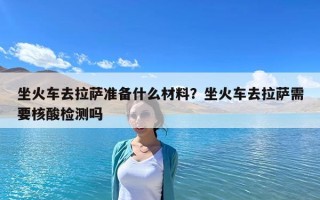 坐火车去拉萨准备什么材料？坐火车去拉萨需要核酸检测吗