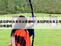 去拉萨的火车可以带酒吗？去拉萨的火车上可以喝酒吗