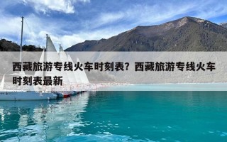 西藏旅游专线火车时刻表？西藏旅游专线火车时刻表最新