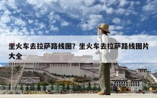 坐火车去拉萨路线图？坐火车去拉萨路线图片大全