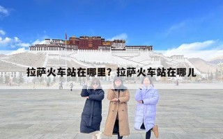 拉萨火车站在哪里？拉萨火车站在哪儿
