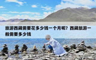 旅游西藏需要花多少钱一个月呢？西藏旅游一般需要多少钱