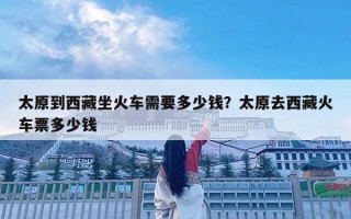 太原到西藏坐火车需要多少钱？太原去西藏火车票多少钱