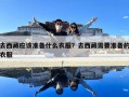 去西藏应该准备什么衣服？去西藏需要准备的衣服