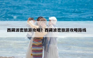 西藏波密旅游攻略？西藏波密旅游攻略路线