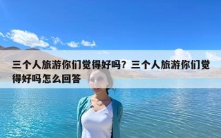 三个人旅游你们觉得好吗？三个人旅游你们觉得好吗怎么回答