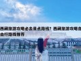 西藏旅游攻略必去景点路线？西藏旅游攻略自由行路线推荐