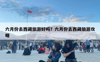 六月份去西藏旅游好吗？六月份去西藏旅游攻略