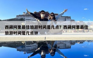 西藏阿里最佳旅游时间是几点？西藏阿里最佳旅游时间是几点钟