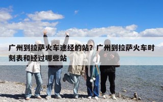 广州到拉萨火车途经的站？广州到拉萨火车时刻表和经过哪些站