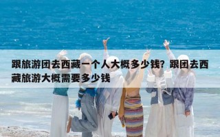 跟旅游团去西藏一个人大概多少钱？跟团去西藏旅游大概需要多少钱