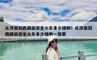从济南到西藏旅游坐火车多少钱啊？从济南到西藏旅游坐火车多少钱啊一张票