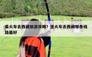 乘火车去西藏旅游攻略？坐火车去西藏哪条线路最好