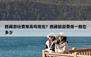 西藏游玩费用高吗现在？西藏旅游费用一般在多少