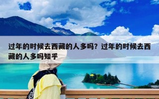 过年的时候去西藏的人多吗？过年的时候去西藏的人多吗知乎