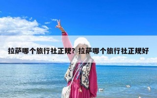 拉萨哪个旅行社正规？拉萨哪个旅行社正规好