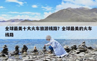 全球最美十大火车旅游线路？全球最美的火车线路