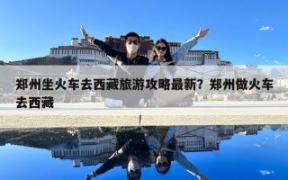 郑州坐火车去西藏旅游攻略最新？郑州做火车去西藏