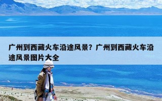 广州到西藏火车沿途风景？广州到西藏火车沿途风景图片大全