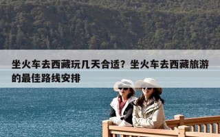 坐火车去西藏玩几天合适？坐火车去西藏旅游的最佳路线安排
