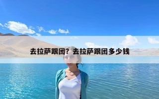 去拉萨跟团？去拉萨跟团多少钱