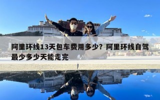阿里环线13天包车费用多少？阿里环线自驾最少多少天能走完