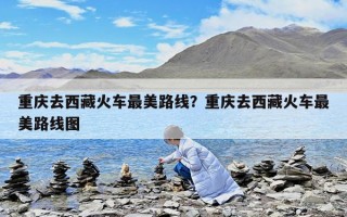 重庆去西藏火车最美路线？重庆去西藏火车最美路线图