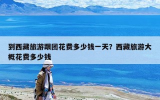 到西藏旅游跟团花费多少钱一天？西藏旅游大概花费多少钱