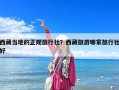 西藏当地的正规旅行社？西藏旅游哪家旅行社好