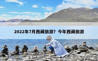 2022年7月西藏旅游？今年西藏旅游