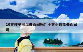 10岁孩子可以去西藏吗？十岁小孩能去西藏吗