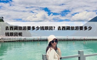 去西藏旅游要多少钱跟团？去西藏旅游要多少钱跟团呢