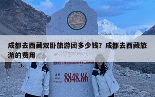 成都去西藏双卧旅游团多少钱？成都去西藏旅游的费用