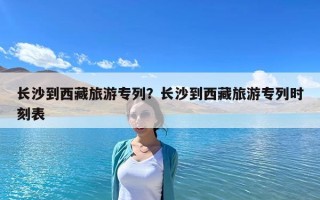 长沙到西藏旅游专列？长沙到西藏旅游专列时刻表