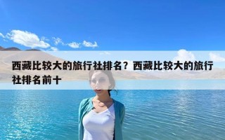 西藏比较大的旅行社排名？西藏比较大的旅行社排名前十