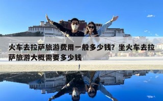 火车去拉萨旅游费用一般多少钱？坐火车去拉萨旅游大概需要多少钱