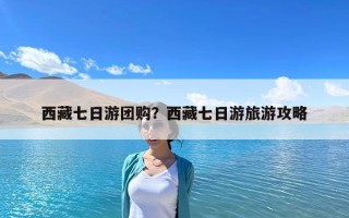 西藏七日游团购？西藏七日游旅游攻略