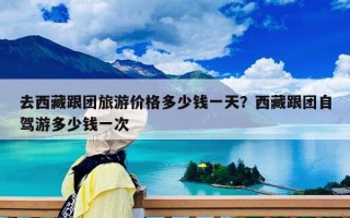 去西藏跟团旅游价格多少钱一天？西藏跟团自驾游多少钱一次
