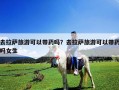 去拉萨旅游可以带药吗？去拉萨旅游可以带药吗女生