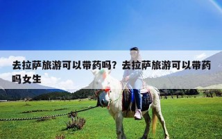 去拉萨旅游可以带药吗？去拉萨旅游可以带药吗女生