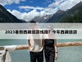 2023暑假西藏旅游线路？今年西藏旅游